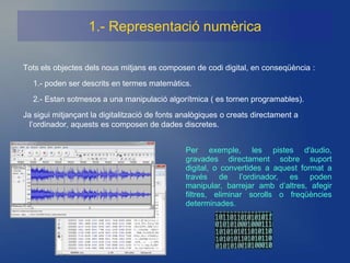 1.- Representació numèrica

Tots els objectes dels nous mitjans es composen de codi digital, en conseqüència :
  1.- poden ser descrits en termes matemàtics.
  2.- Estan sotmesos a una manipulació algorítmica ( es tornen programables).
Ja sigui mitjançant la digitalització de fonts analògiques o creats directament a
  l’ordinador, aquests es composen de dades discretes.


                                               Per exemple, les pistes d'àudio,
                                               gravades directament sobre suport
                                               digital, o convertides a aquest format a
                                               través de l’ordinador, es poden
                                               manipular, barrejar amb d’altres, afegir
                                               filtres, eliminar sorolls o freqüències
                                               determinades.
 