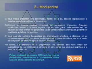2.- Modularitat


El nous medis presenten una construcció fractal, es a dir, aquests reprodueixen la
   mateixa estructura a diferents dimensions.
Conformen un disseny modular composat per col·leccions d’objectes. Aquestes
  col·leccions formen a la seva vegada objectes més grans. Independentment, els
  objectes que les formen no perden les seves característiques individuals, podent ser
  reutilitzats a d’altres col·leccions.
Al igual que els moderns llenguatges de programació orientada a objectes, on es
   combinen aquests amb propietats similars però amb diferents atributs, els nous medis
   es composen de diferents tipus d’objectes culturals.
Per contra, i a diferencia de la programació, els objectes dels nous medis son
   susceptibles de ser modificats o eliminats en part, sense que això resti significat a la
   resta de la col·lecció.

     Podem configurar un compte RSS amb les nostres
     preferències, modificant-les a conveniència sense
     que això afecti a la resta de contingut.
 