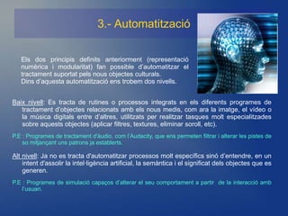 3.- Automatització

   Els dos principis definits anteriorment (representació
   numèrica i modularitat) fan possible d’automatitzar el
   tractament suportat pels nous objectes culturals.
   Dins d’aquesta automatització ens trobem dos nivells.


Baix nivell: Es tracta de rutines o processos integrats en els diferents programes de
   tractament d’objectes relacionats amb els nous medis, com ara la imatge, el vídeo o
   la música digitals entre d’altres, utilitzats per realitzar tasques molt especialitzades
   sobre aquests objectes (aplicar filtres, textures, eliminar soroll, etc).
P.E : Programes de tractament d'àudio, com l’Audacity, que ens permeten filtrar i alterar les pistes de
    so mitjançant uns patrons ja establerts.

Alt nivell: Ja no es tracta d'automatitzar processos molt específics sinó d’entendre, en un
    intent d'assolir la intel·ligència artificial, la semàntica i el significat dels objectes que es
    generen.
P.E : Programes de simulació capaços d’alterar el seu comportament a partir de la interacció amb
    l’usuari.
 