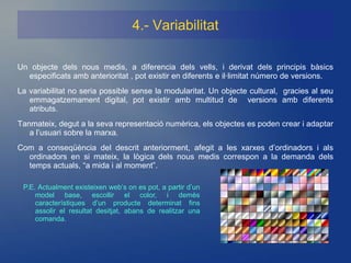 4.- Variabilitat

Un objecte dels nous medis, a diferencia dels vells, i derivat dels principis bàsics
  especificats amb anterioritat , pot existir en diferents e il·limitat número de versions.
La variabilitat no seria possible sense la modularitat. Un objecte cultural, gracies al seu
   emmagatzemament digital, pot existir amb multitud de versions amb diferents
   atributs.
Tanmateix, degut a la seva representació numèrica, els objectes es poden crear i adaptar
   a l’usuari sobre la marxa.
Com a conseqüència del descrit anteriorment, afegit a les xarxes d’ordinadors i als
  ordinadors en si mateix, la lògica dels nous medis correspon a la demanda dels
  temps actuals, “a mida i al moment”.

 P.E. Actualment existeixen web’s on es pot, a partir d’un
     model base, escollir el color, i demès
     característiques d’un producte determinat fins
     assolir el resultat desitjat, abans de realitzar una
     comanda.
 
