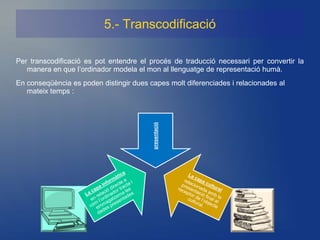 5.- Transcodificació

Per transcodificació es pot entendre el procés de traducció necessari per convertir la
   manera en que l’ordinador modela el mon al llenguatge de representació humà.
En conseqüència es poden distingir dues capes molt diferenciades i relacionades al
   mateix temps :




                                         presentació
 