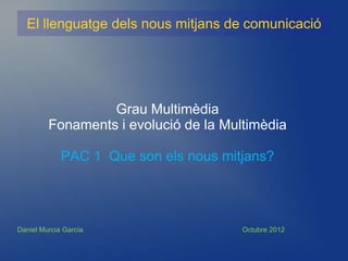 El llenguatge dels nous mitjans de comunicació




                  Grau Multimèdia
         Fonaments i evolució de la Multimèdia

             PAC 1 Que son els nous mitjans?




Daniel Murcia García                   Octubre 2012
 