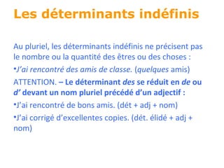Les déterminants indéfinis Au pluriel, les déterminants indéfinis ne précisent pas le nombre ou la quantité des  êtres ou des choses : J’ai rencontré des amis de classe.  ( quelques  amis) ATTENTION.  – Le déterminant  des  se réduit en  de  ou  d’  devant un nom pluriel précédé  d’un adjectif : J’ai rencontré de bons amis. (dét + adj + nom) J’ai corrigé d’excellentes copies. (dét. élidé + adj + nom) 