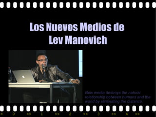 Los Nuevos Medios de
              Lev Manovich



                           New media destroys the natural
                           relationship between humans and the
                           world by eliminating the distance.


>>   0   >>   1   >>   2   >>    3       >>     4    >>
 