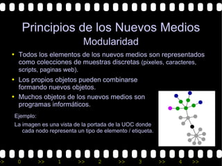 Principios de los Nuevos Medios
                                 Modularidad
     • Todos los elementos de los nuevos medios son representados
       como colecciones de muestras discretas (pixeles, caracteres,
       scripts, paginas web).
     • Los propios objetos pueden combinarse
       formando nuevos objetos.
     • Muchos objetos de los nuevos medios son
       programas informáticos.
      Ejemplo:
      La imagen es una vista de la portada de la UOC donde
         cada nodo representa un tipo de elemento / etiqueta.




>>     0         >>    1       >>      2       >>      3        >>   4   >>
 