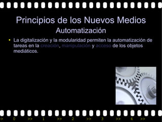 Principios de los Nuevos Medios
                          Automatización
     • La digitalización y la modularidad permiten la automatización de
       tareas en la creación, manipulación y acceso de los objetos
       mediáticos.




>>     0     >>     1      >>     2     >>     3      >>     4   >>
 