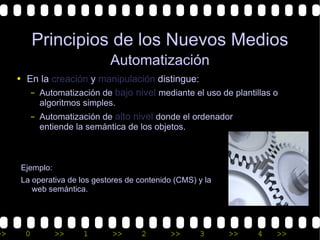 Principios de los Nuevos Medios
                              Automatización
     • En la creación y manipulación distingue:
        – Automatización de bajo nivel mediante el uso de plantillas o
             algoritmos simples.
           – Automatización de alto nivel donde el ordenador
             entiende la semántica de los objetos.



      Ejemplo:
      La operativa de los gestores de contenido (CMS) y la
         web semántica.




>>     0         >>     1      >>     2       >>      3      >>   4   >>
 