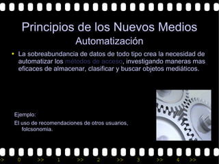 Principios de los Nuevos Medios
                             Automatización
     • La sobreabundancia de datos de todo tipo crea la necesidad de
       automatizar los métodos de acceso, investigando maneras mas
       eficaces de almacenar, clasificar y buscar objetos mediáticos.




      Ejemplo:
      El uso de recomendaciones de otros usuarios,
         folcsonomia.




>>     0         >>   1       >>     2       >>      3   >>   4   >>
 
