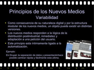 Principios de los Nuevos Medios
                                 Variabilidad
     • Como consecuencia de su naturaleza digital y por la estructura
       modular de los nuevos medios, un objeto puede existir en distintas
       versiones.
     • Los nuevos medios responden a la lógica de la
       distribución postindustrial, inmediatez y
       adaptación a una petición del usuario.
     • Este principio esta íntimamente ligado a la
       automatización.
      Ejemplo:
      En Drupal, la separación de datos y presentaciónhace
        posible cambiar rápida y fácilmente esta ultima.



>>     0         >>   1       >>      2       >>     3       >>   4   >>
 