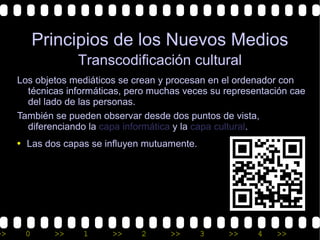Principios de los Nuevos Medios
                  Transcodificación cultural
     Los objetos mediáticos se crean y procesan en el ordenador con
       técnicas informáticas, pero muchas veces su representación cae
       del lado de las personas.
     También se pueden observar desde dos puntos de vista,
       diferenciando la capa informática y la capa cultural.
     • Las dos capas se influyen mutuamente.




>>     0     >>    1      >>    2      >>      3   >>     4   >>
 