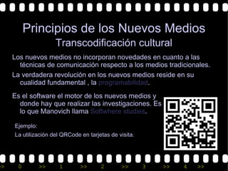 Principios de los Nuevos Medios
                     Transcodificación cultural
     Los nuevos medios no incorporan novedades en cuanto a las
       técnicas de comunicación respecto a los medios tradicionales.
     La verdadera revolución en los nuevos medios reside en su
       cualidad fundamental , la programabilidad.
     Es el software el motor de los nuevos medios y
       donde hay que realizar las investigaciones. Es
       lo que Manovich llama Softwhere studies.

     Ejemplo:
     La utilización del QRCode en tarjetas de visita.




>>    0         >>    1        >>      2       >>       3   >>   4   >>
 