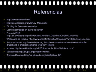 Referencias
     • http://www.manovich.net.
     • http://en.wikipedia.org/wiki/Lev_Manovich.
     • EL blog de BernardoHernández.
     • Losnuevosmedios en clave de humor.
     • Formato PNG:
       http://es.wikipedia.org/wiki/Portable_Network_Graphics#Detalles_técnicos
     • Webpages as Graphs: http://www.aharef.info/static/htmlgraph/?url=http://www.uoc.edu
     • Automatizacion: http://www.drupal.org ,http://www.cmswire.com/cms/web-cms/rdfa-
       drupal-and-a-practical-semantic-web-004149.php
     • acceso: http://es.wikipedia.org/wiki/Folcsonomía, http://delicious.com/
     • Variabilidad:http://drupal.org/project/Themes
     • Transcodificacion:http://es.wikipedia.org/wiki/Código_QR




>>       0        >>       1        >>       2         >>      3        >>       4   >>
 