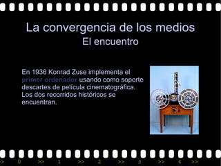 La convergencia de los medios
                           El encuentro

         En 1936 Konrad Zuse implementa el
         primer ordenador usando como soporte
         descartes de película cinematográfica.
         Los dos recorridos históricos se
         encuentran.




>>   0       >>     1     >>    2     >>     3    >>   4   >>
 