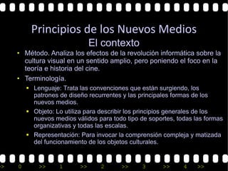 Principios de los Nuevos Medios
                                El contexto
     • Método. Analiza los efectos de la revolución informática sobre la
       cultura visual en un sentido amplio, pero poniendo el foco en la
       teoría e historia del cine.
     • Terminología.
         § Lenguaje: Trata las convenciones que están surgiendo, los
           patrones de diseño recurrentes y las principales formas de los
           nuevos medios.
         § Objeto: Lo utiliza para describir los principios generales de los
           nuevos medios válidos para todo tipo de soportes, todas las formas
           organizativas y todas las escalas.
         § Representación: Para invocar la comprensión compleja y matizada
           del funcionamiento de los objetos culturales.


>>   0       >>     1      >>     2      >>      3      >>     4    >>
 