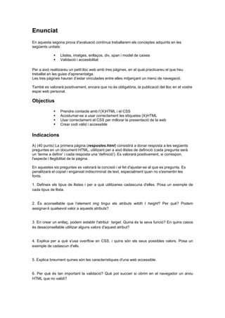 Enunciat
En aquesta segona prova d'avaluació contínua treballarem els conceptes adquirits en les
següents unitats:



Llistes, imatges, enllaços, div, span i model de caixes
Validació i accesibilitat

Per a això realitzareu un petit lloc web amb tres pàgines, en el qual practicareu el que heu
treballat en les guies d'aprenentatge.
Les tres pàgines hauran d’estar vinculades entre elles mitjançant un menú de navegació.
També es valorarà positivament, encara que no és obligatòria, la publicació del lloc en el vostre
espai web personal.

Objectius





Prendre contacte amb l’(X)HTML i el CSS
Acostumar-se a usar correctament les etiquetes (X)HTML
Usar correctament el CSS per millorar la presentació de la web
Crear codi vàlid i accessible

Indicacions
A) (40 punts) La primera pàgina (respostes.html) consistirà a donar resposta a les següents
preguntes en un document HTML, utilitzant per a això llistes de definició (cada pregunta serà
un ‘terme a definir’ i cada resposta una 'definició'). Es valorarà positivament, si correspon,
l'aspecte i llegibilitat de la pàgina.
En aquestes sis preguntes es valorarà la concisió i el fet d'ajustar-se al que es pregunta. Es
penalitzarà el copiat i enganxat indiscriminat de text, especialment quan no s'esmentin les
fonts.
1. Defineix els tipus de llistes i per a què utilitzaries cadascuna d'elles. Posa un exemple de
cada tipus de llista.

2. És aconsellable que l’element img tingui els atributs witdh I height? Per què? Podem
assignar-li qualsevol valor a aquests atributs?

3. En crear un enllaç, podem establir l'atribut target. Quina és la seva funció? En quins casos
és desaconsellable utilitzar alguns valors d'aquest atribut?

4. Explica per a què s'usa overflow en CSS, i quins són els seus possibles valors. Posa un
exemple de cadascun d'ells.

5. Explica breument quines són les característiques d'una web accessible.

6. Per què és tan important la validació? Què pot succeir si obrim en el navegador un arxiu
HTML que no validi?

 