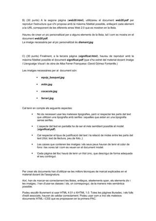 B) (30 punts) A la segona pàgina (web20.html), utilitzareu el document web20.pdf per
reproduir l'estructura que s'hi proposa amb la màxima fidelitat possible, enllaçant cada element
a la URL corresponent de les diferents eines Web 2.0 que es mostren en la llista.
Haureu de crear un pic personalitzat per a alguns elements de la llista, tal I com es mostra en el
document web20.pdf.
La imatge necessària per al pic personalitzat és diamant.jpg

C) (30 punts) Finalment, a la tercera pàgina (significat.html), haureu de reproduir amb la
màxima fidelitat possible el document significat.pdf (que s'ha extret del material docent Imatge
I Llenguatge Visual i és obra de Alba Ferrer Franquesa i David Gómez Fontanills.)
Les imatges necessàries per al document són:


equip_basquet.jpg



mitin.jpg



cocacola.jpg



ferrari.jpg.

Cal tenir en compte els seguents aspectes:


No és necessari usar les mateixes tipografies, però sí respectar les parts del text
que utilitzen una tipografia amb serifes i aquelles que estan en una tipografia
sense serifes.



L’aspecte del text en pantalla ha de ser el més semblant possible al model
(significat.pdf).



Cal respectar el tipus de justificació del text i la relació de mides entre les parts del
text (títol, text de llectura, peu de foto..)



Les caixes que contenen les imatges i els seus peus hauran de tenir el color de
fons i les vores tal i com es veuen en el document model.



Cada pàgina del lloc haurà de tenir un títol únic, que descrigui de forma adequada
el seu contingut.

Per crear els documents han d'utilitzar-se les millors tècniques de marcat explicades en el
material docent de l'assignatura.
Així, han de marcar-se correctament les llistes, enllaços, elselements span, els elements div i
les imatges, i han d'usar-se classes i ids, on correspongui, de la manera més semàntica
possible.
Podeu escollir lliurement si usar HTML 4.01 o XHTML 1.0. Totes les pàgines lliurades, i els fulls
d'estil associats, hauran de validar correctament. Podeu usar com a inici els mateixos
documents HTML i CSS que es proposaven en la primera PAC.

 