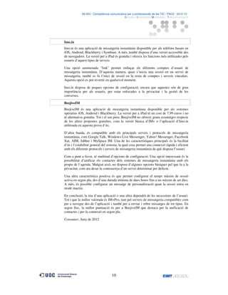 06.053 · Competència comunicativa per a professionals de les TIC · PAC2 · 2012-13 ·
· Estudis d’Informàtica Multimèdia i Telecomunicació

Imo.in
Imo.in és una aplicació de missatgeria instantània disponible per als telèfons basats en
iOS, Android, Blackberry i Symbian. A més, també disposa d’una versió accessible des
de navegadors. La versió per a iPad és gratuïta i ofereix les funcions més utilitzades pels
usuaris d’aquest tipus de serveis.
Una opció anomenada "link" permet enllaçar els diferents comptes d’usuari de
missatgeria instantània. D’aquesta manera, quan s’inicia una sessió en un servei de
missatgeria, també es fa l’inici de sessió en la resta de comptes i serveis vinculats.
Aquesta opció es pot revertir en qualsevol moment.
Imo.in disposa de poques opcions de configuració, encara que aquestes són de gran
importància per als usuaris, per estar enfocades a la privacitat i la gestió de les
converses.
BeejiveIM
BeejivelM és una aplicació de missatgeria instantània disponible per als sistemes
operatius iOS, Android i Blackberry. La versió per a iPad té un cost de 7,99 euros i no
té alternativa gratuïta. Tot i el seu preu, BeejiveIM no ofereix grans avantatges respecte
de les altres propostes gratuïtes, com la versió bàsica d’IM+ o l’aplicació d’Imo.in
utilitzada en aquesta prova d’ús.
D’altra banda, és compatible amb els principals serveis i protocols de missatgeria
instantània, com Google Talk, Windows Live Messenger, Yahoo! Messenger, Facebook
Xat, AIM, Jabber i MySpace IM. Una de les característiques principals és la facilitat
d’ús i l’estabilitat general del sistema, la qual cosa permet una connexió ràpida i eficient
amb els diferents protocols i serveis de missatgeria instantània de què disposa l’usuari.
Com a punt a favor, té multitud d’opcions de configuració. Una opció interessant és la
possibilitat d’unificar els contactes dels sistemes de missatgeria instantània amb els
propis de l’agenda. Malgrat això, no disposa d’algunes opcions bàsiques pel que fa a la
privacitat, com ara desar la contrasenya d’un servei determinat per defecte.
Una altra característica positiva és que permet configurar el temps màxim de sessió
activa en segon pla, des d’una durada mínima de dues hores fins a un màxim de set dies.
A més, és possible configurar un missatge de personalització quan la sessió entra en
mode inactiu.
En conclusió, la tria d’una aplicació o una altra dependrà de les necessitats de l’usuari.
Tot i que la millor valorada és IM+Pro, tant pel serveis de missatgeria compatibles com
per a navegar des de l’aplicació i també per a enviar i rebre missatges de tot tipus. En
segon lloc, la millor puntuació és per a BeejivelM que destaca per la unificació de
contactes i per la connexió en segon pla.
Consumer, Juny de 2012

10

 