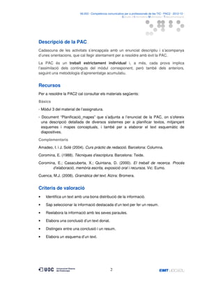 06.053 · Competència comunicativa per a professionals de les TIC · PAC2 · 2012-13 ·
· Estudis d’Informàtica Multimèdia i Telecomunicació

Descripció de la PAC
Cadascuna de les activitats s’encapçala amb un enunciat descriptiu i s’acompanya
d’unes orientacions, que cal llegir atentament per a resoldre amb èxit la PAC.
La PAC és un treball estrictament individual i, a més, cada prova implica
l’assimilació dels continguts del mòdul corresponent, però també dels anteriors,
seguint una metodologia d’aprenentatge acumulatiu.

Recursos
Per a resoldre la PAC2 cal consultar els materials següents:
Bàsics
- Mòdul 3 del material de l’assignatura.
- Document “Planificació_mapes” que s’adjunta a l’enunciat de la PAC, on s’ofereix
una descripció detallada de diversos sistemes per a planificar textos, mitjançant
esquemes i mapes conceptuals, i també per a elaborar el text esquemàtic de
diapositives.
Complementaris
Amadeo, I. i J. Solé (2004). Curs pràctic de redacció. Barcelona: Columna.
Coromina, E. (1988). Tècniques d’escriptura. Barcelona: Teide.
Coromina, E.; Casacuberta, X.; Quintana, D. (2000). El treball de recerca. Procés
d’elaboració, memòria escrita, exposició oral i recursos. Vic: Eumo.
Cuenca, M.J. (2008). Gramàtica del text. Alzira: Bromera.

Criteris de valoració
•

Identifica un text amb una bona distribució de la informació.

•

Sap seleccionar la informació destacada d’un text per fer un resum.

•

Reelabora la informació amb les seves paraules.

•

Elabora una conclusió d’un text donat.

•

Distingeix entre una conclusió i un resum.

•

Elabora un esquema d’un text.

2

 
