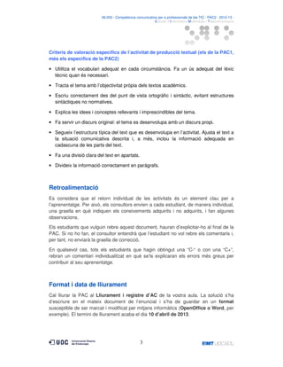 06.053 · Competència comunicativa per a professionals de les TIC · PAC2 · 2012-13 ·
· Estudis d’Informàtica Multimèdia i Telecomunicació

Criteris de valoració específics de l’activitat de producció textual (els de la PAC1,
més els específics de la PAC2)
• Utilitza el vocabulari adequat en cada circumstància. Fa un ús adequat del lèxic
tècnic quan és necessari.
• Tracta el tema amb l’objectivitat pròpia dels textos acadèmics.
• Escriu correctament des del punt de vista ortogràfic i sintàctic, evitant estructures
sintàctiques no normatives.
• Explica les idees i conceptes rellevants i imprescindibles del tema.
• Fa servir un discurs original: el tema es desenvolupa amb un discurs propi.
• Segueix l’estructura típica del text que es desenvolupa en l’activitat. Ajusta el text a
la situació comunicativa descrita i, a més, inclou la informació adequada en
cadascuna de les parts del text.
• Fa una divisió clara del text en apartats.
• Divideix la informació correctament en paràgrafs.

Retroalimentació
Es considera que el retorn individual de les activitats és un element clau per a
l’aprenentatge. Per això, els consultors envien a cada estudiant, de manera individual,
una graella en què indiquen els coneixements adquirits i no adquirits, i fan algunes
observacions.
Els estudiants que vulguin rebre aquest document, hauran d’explicitar-ho al final de la
PAC. Si no ho fan, el consultor entendrà que l’estudiant no vol rebre els comentaris i,
per tant, no enviarà la graella de correcció.
En qualsevol cas, tots els estudiants que hagin obtingut una “C-“ o con una “C+”,
rebran un comentari individualitzat en què se’ls explicaran els errors més greus per
contribuir al seu aprenentatge.

Format i data de lliurament
Cal lliurar la PAC al Lliurament i registre d’AC de la vostra aula. La solució s’ha
d’escriure en el mateix document de l’enunciat i s’ha de guardar en un format
susceptible de ser marcat i modificat per mitjans informàtics (OpenOffice o Word, per
exemple). El termini de lliurament acaba el dia 10 d’abril de 2013.

3

 
