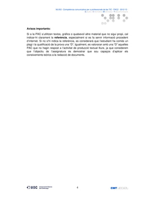 06.053 · Competència comunicativa per a professionals de les TIC · PAC2 · 2012-13 ·
· Estudis d’Informàtica Multimèdia i Telecomunicació

Avisos importants:
Si a la PAC s’utilitzen textos, gràfics o qualsevol altre material que no sigui propi, cal
indicar-hi clarament la referència, especialment si es fa servir informació procedent
d’internet. Si no s’hi indica la referència, es considerarà que l’estudiant ha comès un
plagi i la qualificació de la prova una “D”. Igualment, es valoraran amb una “D” aquelles
PAC que no hagin respost a l’activitat de producció textual lliure, ja que considerem
que l’objectiu de l’assignatura és demostrar que sou capaços d’aplicar els
coneixements teòrics a la redacció de documents.

4

 