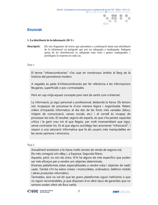 06.053 · Competència comunicativa per a professionals de les TIC · PAC2 · 2012-13 ·
· Estudis d’Informàtica Multimèdia i Telecomunicació

Enunciat
1. La distribució de la informació (20 %)
Descripció:

Els tres fragments de textos que presentem a continuació tenen una distribució
de la informació en paràgrafs que pot ser adequada o inadequada. Indiqueu
quina de les distribucions és adequada (una sola) i quines inadequades, i
justifiqueu la resposta en cada cas.

Text 1

El terme "infoescombraries" s’ha usat en nombrosos àmbits al llarg de la
història del periodisme modern.
A vegades es parla d’infoescombraries per fer referència a les informacions
lleugeres, superficials o poc contrastades.
Però en cap mitjà aquest concepte pren tant de sentit com a Internet.
La informació, ja sigui personal o professional, desborda la Xarxa. Els lectors
són incapaços de processar-la d’una manera lògica i organitzada. Reben
milers d’impactes informatius al dia des de les fonts més variades (blocs,
mitjans de comunicació, xarxes socials, etc.) i el cervell és incapaç de
processar-los tots. El resultat, segons els experts, és que s’ha perdut capacitat
crítica i la gent creu tot el que llegeix, per molt inversemblant que sigui,
sense contrastar-ho. És el que alguns sociòlegs han anomenat "infoxicació", i
respon a una saturació informativa que fa els usuaris més manipulables en
les seves opinions i emocions.

Text 2

Actualment existeixen a la Xarxa molts serveis de venda de segona mà.
Els més coneguts són eBay i, a Espanya, Segunda Mano.
Aquests, però, no són els únics. N’hi ha alguns de més específics que poden
ser més eficaços per a vendre uns objectes determinats.
Diverses plataformes estan especialitzades a vendre roba i objectes de nadó
usats. També n’hi ha sobre cotxes i motocicletes, ordinadors, telèfons mòbils
i altres productes informàtics.
Tanmateix, això no vol dir que les grans plataformes siguin ineficients o que
no siguin recomanables, ja que disposen d’un altre tipus de garanties que no
sempre poden oferir els llocs petits.
5

 