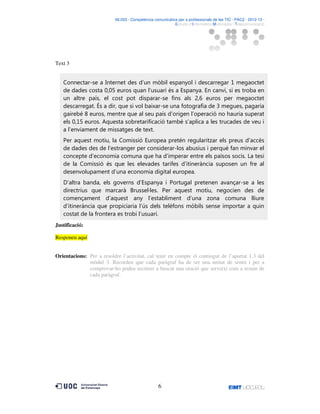 06.053 · Competència comunicativa per a professionals de les TIC · PAC2 · 2012-13 ·
· Estudis d’Informàtica Multimèdia i Telecomunicació

Text 3

Connectar-se a Internet des d’un mòbil espanyol i descarregar 1 megaoctet
de dades costa 0,05 euros quan l’usuari és a Espanya. En canvi, si es troba en
un altre país, el cost pot disparar-se fins als 2,6 euros per megaoctet
descarregat. És a dir, que si vol baixar-se una fotografia de 3 megues, pagaria
gairebé 8 euros, mentre que al seu país d’origen l’operació no hauria superat
els 0,15 euros. Aquesta sobretarificació també s’aplica a les trucades de veu i
a l’enviament de missatges de text.
Per aquest motiu, la Comissió Europea pretén regularitzar els preus d’accés
de dades des de l’estranger per considerar-los abusius i perquè fan minvar el
concepte d’economia comuna que ha d’imperar entre els països socis. La tesi
de la Comissió és que les elevades tarifes d’itinerància suposen un fre al
desenvolupament d’una economia digital europea.
D’altra banda, els governs d’Espanya i Portugal pretenen avançar-se a les
directrius que marcarà Brussel·les. Per aquest motiu, negocien des de
començament d’aquest any l’establiment d’una zona comuna lliure
d’itinerància que propiciaria l’ús dels telèfons mòbils sense importar a quin
costat de la frontera es trobi l’usuari.
Justificació:
Responeu aquí
Orientacions: Per a resoldre l’activitat, cal tenir en compte el contingut de l’apartat 1.3 del
mòdul 3. Recordeu que cada paràgraf ha de ser una unitat de sentit i per a
comprovar-ho podeu recórrer a buscar una oració que serveixi com a resum de
cada paràgraf.

6

 