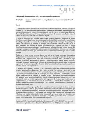 06.053 · Competència comunicativa per a professionals de les TIC · PAC2 · 2012-13 ·
· Estudis d’Informàtica Multimèdia i Telecomunicació

2. Elaboració d’una conclusió (20 %) (Es pot respondre en castellà)
Descripció:

Llegiu el text 4 i redacteu un paràgraf de conclusió que contingui de 80 a 100
paraules.

Text 4
La votació electrònica consisteix en la utilització de tecnologia en els sistemes d’un procés
electoral, és a dir, en l’emissió de vots. El procés electoral havia comportat tradicionalment una
interacció física entre els votants i la mesa electoral, amb els vots en format de paper. El procés
d’emissió electrònica, en canvi, comporta la incorporació de sistemes tecnològics entre els
votants i la mesa electoral, amb vots en format digital.
La votació electrònica pot prendre dues formes: votació electrònica presencial i votació
electrònica remota. La primera va encaminada a la substitució del paper i de les urnes físiques
als col·legis electorals per sistemes de pantalla tàctil. Els principals avantatges d’aquest tipus de
sistema són la reducció en el temps de recompte, l’exactitud en la tabulació de vots i el fet de
poder disposar d’una interfície de votació molt més flexible i adaptable. En canvi, la votació
electrònica remota va encaminada a complementar o substituir l’actual vot per correu. Els
avantatges principals són, a més dels anteriors, una simplificació clara del procés de votació per
correu i un estalvi de costos, que seria molt dràstic si el nombre de votants que usen el sistema
és elevat.
Catalunya es troba en un moment decisiu per unir-se a l’actual moviment internacional
d’experimentació i implantació en el camp de les noves tecnologies aplicades als processos
electorals, amb l’objectiu de fer el vot més fàcil i més convenient per a l’electorat del segle
XXI. Per tal d’assolir aquest objectiu amb èxit cal una introducció gradual del vot electrònic,
vertebrada mitjançant una estratègia coherent de proves pilot que progressivament incrementin
la presència de la tecnologia en les eleccions al Parlament de Catalunya i a altres eleccions o
consultes menors però significatives.
La proposta més seriosa per implantar el vot electrònic a Catalunya defensa una implementació
progressiva en tres fases. La primera fase —que, de fet, ja s’ha executat— consisteix en una
primera aproximació als diversos models de votació electrònica per familiaritzar les institucions
i els agents socials implicats amb els avantatges, els riscos, els costos i la idoneïtat d’aquests
models. La segona fase se centraria en el model escollit i buscaria les tecnologies i els canals
més adequats per a la materialització del sistema. Alhora, es prepararia l’electorat per a una
introducció massiva, i així augmentarien els segments de votants que participarien en
l’experimentació, i convertirien els vots en vinculants. La tercera fase consistiria en una
introducció total de la votació electrònica per a tot l’electorat, complementant (o substituint, si
així es decidís) l’ús de paper.
És important emfatitzar que qualsevol nova activitat d’experimentació electoral ha d’anar
precedida i seguida d’estudis que permetin extreure les valoracions adequades i aspectes que
millorar. Aquests estudis haurien d’involucrar equips multidisciplinaris, amb especialistes en
ciències polítiques, sociòlegs i informàtics, com a mínim. Les campanyes d’informació entre
l’electorat són també primordials. Seria fonamental fer saber entre els ciutadans que,
actualment, no hi ha cap impediment tècnic per a completar aquestes tres fases a Catalunya i
superar aquest desafiament amb garantia d’èxit i seguretat.
RIERA, A. (2003) “Aproximació tecnològica al vot electrònic”, a DA (2003) El vot electrònic
a Catalunya: reptes i incerteses. Barcelona: Mediterrània, 163-207 [fragment adaptat].

7

 
