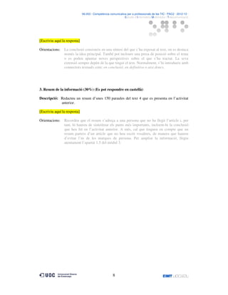 06.053 · Competència comunicativa per a professionals de les TIC · PAC2 · 2012-13 ·
· Estudis d’Informàtica Multimèdia i Telecomunicació

[Escriviu aquí la resposta]
Orientacions:

La conclusió consisteix en una síntesi del que s’ha exposat al text, on es destaca
només la idea principal. També pot incloure una presa de posició sobre el tema
o es poden apuntar noves perspectives sobre el que s’ha tractat. La seva
extensió sempre depèn de la que tingui el text. Normalment, s’hi introdueix amb
connectors textuals com: en conclusió, en definitiva o així doncs.

3. Resum de la informació (30%) (Es pot respondre en castellà)
Descripció: Redacteu un resum d’unes 150 paraules del text 4 que es presenta en l’activitat
anterior.
[Escriviu aquí la resposta]
Orientacions:

Recordeu que el resum s’adreça a una persona que no ha llegit l’article i, per
tant, hi haureu de sintetitzar els punts més importants, incloent-hi la conclusió
que heu fet en l’activitat anterior. A més, cal que tingueu en compte que un
resum parteix d’un article que no heu escrit vosaltres, de manera que haureu
d’evitar l’ús de les marques de persona. Per ampliar la informació, llegiu
atentament l’apartat 1.5 del mòdul 3.

8

 
