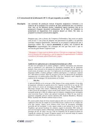 06.053 · Competència comunicativa per a professionals de les TIC · PAC2 · 2012-13 ·
· Estudis d’Informàtica Multimèdia i Telecomunicació

4. L’estructuració de la informació (30 %) (Es pot respondre en castellà)
Descripció:

Les activitats de producció textual d’aquesta assignatura s’orienten a la
redacció de la proposta d’un projecte de tipus professional per a la pràctica
final. Així, en les diferents proves, treballareu alguns moments clau en la
preparació d’aquest document professional. En la PAC2, es treballarà la
presentació en diapositives d’un projecte davant un client. Per això, us
proposem la situació comunicativa següent.

Imagineu que, com a tècnics de l’empresa d’informàtica, heu escrit un article
com el text 5 i ara n’heu de preparar una presentació en públic a la qual heu
convidat l’empresa Quatretintes, interessats en un projecte d’aplicacions per a
dispositius mòbils. Per a aquesta presentació en públic, heu d’elaborar sis
diapositives esquemàtiques del contingut del text que heu escrit i que us
serviran de guió durant l’exposició oral.
* Responeu a l’espai reservat darrere del text. Cal tenir en compte que l’objectiu
no és el disseny de la dispositiva, sinó la capacitat d’esquematització. I sobretot
consulteu el document adjunt Planificacio_mapes.
Text 5
Anàlisi de tres aplicacions per a missatgeria instantània per a iPad
Un dels usos principals de les tauletes gràfiques i telèfons intel·ligents està relacionat
amb la comunicació. Les aplicacions de missatgeria instantània des de dispositius
portàtils s’han convertit en un segment de mercat amb un gran creixement. Segons un
estudi recent, els propers cinc anys l’ús d’aplicacions de missatgeria instantània des de
dispositius mòbils ―tauletes gràfiques i telèfons intel·ligents― es triplicarà i superarà
els 1.300 milions d’usuaris. Hem fet una prova d’ús de tres aplicacions de missatgeria
instantània per a la tauleta gràfica iPad (IM + Pro, Imo i Beejivel), amb l’objectiu de
conèixer-ne els avantatges i els inconvenients en l’ús diari.
IM+ Pro
L’aplicació IM+Pro en la versió per a iPad, disposa d’una variant gratuïta i d’una altra
de pagament, utilitzada en aquesta prova d’ús. Aquesta versió Pro té un cost de 7,99
euros. Inclou els serveis de missatgeria instantània de Facebook, Skype, MSN/Live
Messenger, Google Talk, Yahoo!, AIM/iChat, ICQ, MySpace, Twitter, Jabber, a més
d’altres serveis de missatgeria i xarxes socials locals xineses i russes. També disposa de
navegador propi per a obrir els enllaços que els contactes comparteixin per missatgeria
sense necessitat d’anar a Safari, una operació incòmoda en l’iPad. És una versió de
pagament compatible amb els sistemes operatius iOS, Android, Blackberry, Windows
Phone, Symbian S60, WebOS i telèfons basats en Java.
Els usuaris poden afegir de forma manual cadascun dels seus serveis de missatgeria en
l’aplicació o bé crear un compte en el servei Plus.im per a unificar tots els comptes des
d’un únic registre. Aquest servei disposa d’una versió de missatgeria instantània
accessible des del navegador. A més, aquest compte es pot utilitzar en el servei IM+
Neighbors, que permet localitzar els contactes segons la proximitat. IM+ inclou un
servei de missatgeria similar a WhatsApp, anomenat Beep, que possibilita enviar i rebre
missatges de text, de vídeo o de veu a més de fotografies des de qualsevol telèfon de
l’agenda de contactes de l’usuari. D’aquesta manera, no és necessari afegir de manera
manual els contactes a IM+ per a iniciar una conversa.

9

 