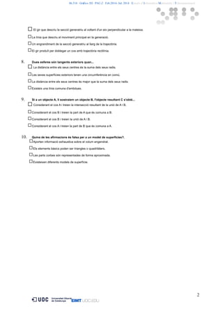 06.516 · Gràfics 3D · PAC-2 · Feb.2014- Jul. 2014 · Estudis d’Informàtica Multimèdia i Telecomunicació 
El gir que descriu la secció generatriu al voltant d'un eix perpendicular a la mateixa. 
La línia que descriu el moviment principal en la generació. 
Un engrandiment de la secció generatriu al llarg de la trajectòria. 
El gir produït per doblegar un cos amb trajectòria rectilínia. 
8. Dues esferes són tangents exteriors quan... 
La distància entre els seus centres és la suma dels seus radis. 
Les seves superfícies exteriors tenen una circumferència en comú. 
La distància entre els seus centres és major que la suma dels seus radis. 
Existeix una línia comuna d'ambdues. 
9. Si a un objecte A, li sostraiem un objecte B, l'objecte resultant C s'obté... 
Considerant el cos A i treien la intersecció resultant de la unió de A i B. 
Considerant el cos B i treien la part de A que és comuna a B. 
Considerant el cos B i treien la unió de A i B. 
Considerant el cos A i treien la part de B que és comuna a A. 
10. Quina de les afirmacions és falsa per a un model de superfícies?. 
Aporten informació exhaustiva sobre el volum engendrat. 
Els elements bàsics poden ser triangles o quadrilàters. 
Les parts corbes són representades de forma aproximada. 
Existeixen diferents models de superfície. 
2 
