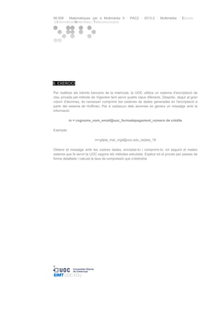 06.508 · Matemàtiques per a Multimèdia II · PAC2 · 2012-2 · Multimèdia · Estudis
d’Informàtica Multimèdia i Telecomunicació

B. EXERCICI
Per realitzar els tràmits bancaris de la matrícula, la UOC utilitza un sistema d'encriptació de
clau privada pel mètode de Vigenère fent servir quatre claus diferents. Després, degut al gran
volum d'alumnes, és necessari comprimir les cadenes de dades generades en l'encriptació a
partir del sistema de Huffman. Per a cadascun dels alumnes es genera un missatge amb la
informació:
m = cognoms_nom_email@uoc_formadepagament_número de crèdits
Exemple:
m=gilpla_mar_mgil@uoc.edu_tarjeta_18
Obtenir el missatge amb les vostres dades, encriptar-lo i comprimir-lo, tot seguint el mateix
sistema que fa servir la UOC segons els mètodes estudiats. Explica tot el procés per passes de
forma detallada i calcula la taxa de compressió que s'obtindria.

4

 