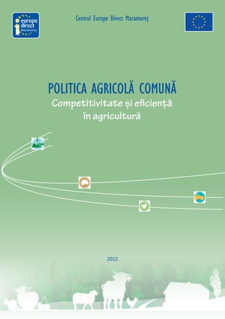 Centrul Europe Direct Maramureş
Maramureş




            POLITICA AGRICOLĂ COMUNĂ
            Competitivitate și eficiență
                 în agricultură




                              2012
 