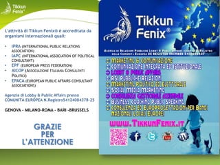 L'attività di Tikkun Fenix® è accreditata da
organismi internazionali quali:
•
•
•
•
•

IPRA (INTERNATIONAL PUBLIC RELATIONS
ASSOCIATION)
IAPC (INTERNATIONAL ASSOCIATION OF POLITICAL
CONSULTANT)
EPF (EUROPEAN PRESS FEDERATION)

AICOP (ASSOCIAZIONE ITALIANA CONSULENTI
POLITICI)
EPACA (EUROPEAN PUBLIC AFFAIRS CONSULTANT
ASSOCIATIONS)

Agenzia di Lobby & Public Affairs presso
COMUNITÀ EUROPEA N.Registro54124084378-25

GENOVA - MILANO-ROMA - BARI -BRUSSELS

GRAZIE
PER
L’ATTENZIONE

 