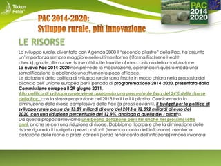 Lo sviluppo rurale, diventato con Agenda 2000 il “secondo pilastro” della Pac, ha assunto
un’importanza sempre maggiore nelle ultime riforme (riforma Fischler e Health
check), grazie alle nuove risorse attribuite tramite al meccanismo della modulazione.
La nuova Pac 2014-2020 non prevede la modulazione, operando in questo modo una
semplificazione e abolendo uno strumento poco efficace.
Le dotazioni della politica di sviluppo rurale sono fissate in modo chiaro nella proposta del
bilancio dell’Unione europea per il periodo di programmazione 2014-2020, presentata dalla
Commissione europea il 29 giugno 2011.
Alla politica di sviluppo rurale viene assegnata una percentuale fissa del 24% delle risorse
della Pac, con la stessa proporzione del 2013 tra il I e il II pilastro. Considerando la
diminuzione delle risorse complessive della Pac (a prezzi costanti), il budget per la politica di
sviluppo rurale passa da 13,89 miliardi di euro del 2013 a 12,092 miliardi di euro del
2020, con una riduzione percentuale del 12,9%, analoga a quella del I pilastro.
Da questa proposta rileviamo una buona dotazione per i Psr anche nei prossimi sette
anni, anche se con una riduzione di risorse. Dobbiamo ricordare che la diminuzione delle
risorse riguarda il budget a prezzi costanti (tenendo conto dell’inflazione), mentre la
dotazione delle risorse a prezzi correnti (senza tener conto dell’inflazione) rimane invariata

 