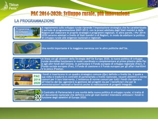 Il regolamento sullo sviluppo rurale riprende l’impostazione strategica che ha caratterizzato
il periodo di programmazione 2007-2013, con la prassi adottata dagli Stati membri e dalle
Regioni per elaborare le proprie strategie e programmi regionali. In altre parole, i Psr 20142020 saranno adottati a livello di Stati membri o di Regioni, in modo da adattare la politica
di sviluppo rurale alle esigenze nazionali e regionali.

Una novità importante è la maggiore coerenza con le altre politiche dell’Ue.

In linea con gli obiettivi della Strategia dell’Ue Europa 2020, la nuova politica di sviluppo
rurale dovrebbe funzionare in modo coordinato e complementare al primo pilastro della Pac
e agli altri fondi dell’Unione, in particolare il Fondo europeo di sviluppo regionale (Fesr), il
Fondo sociale europeo (Fse), il Fondo di coesione e il Fondo europeo per gli affari marittimi
e la pesca (Feamp).
I fondi si inseriscono in un quadro strategico comune (Qsc) definito a livello Ue, il quale a
sua volta si tradurrà in contratti di partenariato a livello nazionale, recanti obiettivi e norme
comuni per il loro intervento. L’esistenza di norme comuni per tutti i fondi che operano
all’interno del Qsc agevolerà la gestione dei progetti sia per i beneficiari che per le
amministrazioni nazionali e favorirà anche la realizzazione di progetti integrati.
Il Contratto di Partenariato è una novità della nuova politica di sviluppo rurale; si tratta di
un documento nazionale che definirà come gli stati membri intendono utilizzare i fondi in
funzione degli obiettivi di Europa 2020.

 