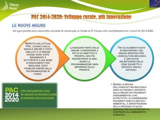 Ad ogni priorità sono associate una serie di misure per un totale di 27 misure che caratterizzeranno i nuovi Psr 2014-2020.

RISPETTO AGLI ATTUALI
PSR, L’ELENCO DELLE
SINGOLE MISURE È STATO
SNELLITO E LE MISURE
STESSE SONO STATE
RIESAMINATE E
SOTTOPOSTE A UNA SERIE
DI ADEGUAMENTI PER
RISOLVERE CERTI
PROBLEMI EMERSI NELLA
PROGRAMMAZIONE IN
CORSO.

LA MAGGIOR PARTE DELLE

TRA GLI ELEMENTI NUOVI

MISURE CORRISPONDE A
PIÙ DI UN OBIETTIVO O
PRIORITÀ, NON PIÙ
RAGGRUPPATE IN ASSI;
QUINDI LA
PROGRAMMAZIONE SARÀ
IMPERNIATA SULLE
PRIORITÀ.

SI ANNOVERANO UNA
MISURA SPECIFICA PER
L’AGRICOLTURA BIOLOGICA
E UNA NUOVA
DELIMITAZIONE DELLE
ZONE SOGGETTE A
SPECIFICI VINCOLI
NATURALI.

• QUINDI LA MISURA
DELL’AGRICOLTURA BIOLOGICA
SARÀ AUTONOMA E SEPARATA
DALLA MISURA DEI PAGAMENTI
AGROAMBIENTALI CHE,
OLTRETUTTO, SI CHIAMERANNO
PAGAMENTI AGRO-CLIMATICOAMBIENTALI, A DIMOSTRAZIONE
DELLA PRESENZA DI NUOVI
INCENTIVI PER GLI INTERVENTI DI
CONTRASTO AL CAMBIAMENTO
CLIMATICO.

 