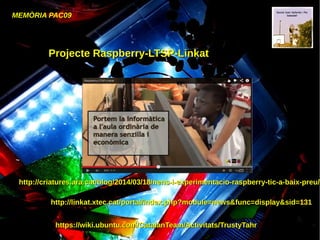 MEMÒRIA PAC09
Projecte Raspberry-LTSP-LinkatProjecte Raspberry-LTSP-Linkat
http://linkat.xtec.cat/portal/index.php?module=news&func=display&sid=131http://linkat.xtec.cat/portal/index.php?module=news&func=display&sid=131
https://wiki.ubuntu.com/CatalanTeam/Activitats/TrustyTahrhttps://wiki.ubuntu.com/CatalanTeam/Activitats/TrustyTahr
http://criatures.ara.cat/blog/2014/03/18/nens-i-experimentacio-raspberry-tic-a-baix-preu/http://criatures.ara.cat/blog/2014/03/18/nens-i-experimentacio-raspberry-tic-a-baix-preu/
 