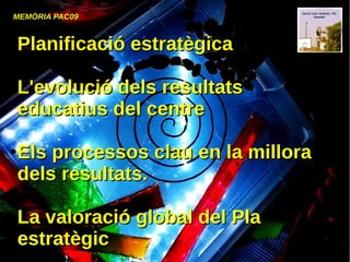 MEMÒRIA PAC09
●
Planificació estratègicaPlanificació estratègica
●
●
L'evolució dels resultatsL'evolució dels resultats
educatius del centreeducatius del centre
●
Els processos clau en la milloraEls processos clau en la millora
dels resultats.dels resultats.
●
●
La valoració global del PlaLa valoració global del Pla
estratègicestratègic
 