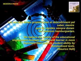 MEMÒRIA PAC09
Les escoles lentes proporcionen el descobriment pelLes escoles lentes proporcionen el descobriment pel
saber, mentresaber, mentre
que les ràpides sempre donenque les ràpides sempre donen
les mateixes hamburgueses.les mateixes hamburgueses.
We believe the quality of the educationalWe believe the quality of the educational
engagement between teacher and learner is moreengagement between teacher and learner is more
important than judging student ability byimportant than judging student ability by
standardised tests.standardised tests.
(Maurice Holt)(Maurice Holt)
 