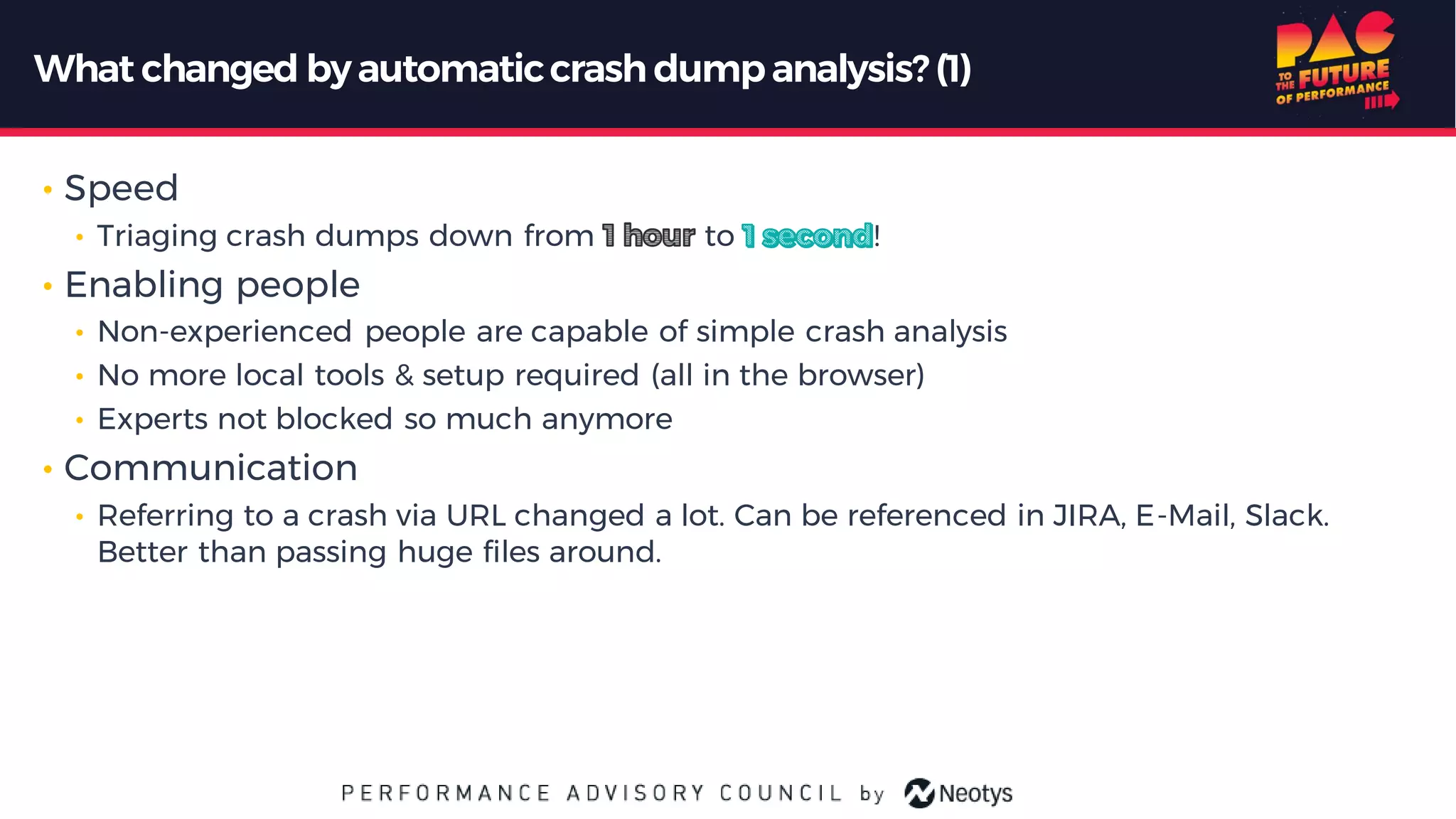 What changed byautomaticcrash dumpanalysis? (1)
• Speed
• Triaging crash dumps down from to !
• Enabling people
• Non-experienced people are capable of simple crash analysis
• No more local tools & setup required (all in the browser)
• Experts not blocked so much anymore
• Communication
• Referring to a crash via URL changed a lot. Can be referenced in JIRA, E-Mail, Slack.
Better than passing huge files around.
 