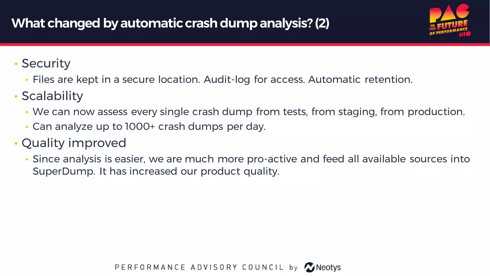 What changed byautomaticcrash dumpanalysis? (2)
• Security
• Files are kept in a secure location. Audit-log for access. Automatic retention.
• Scalability
• We can now assess every single crash dump from tests, from staging, from production.
• Can analyze up to 1000+ crash dumps per day.
• Quality improved
• Since analysis is easier, we are much more pro-active and feed all available sources into
SuperDump. It has increased our product quality.
 