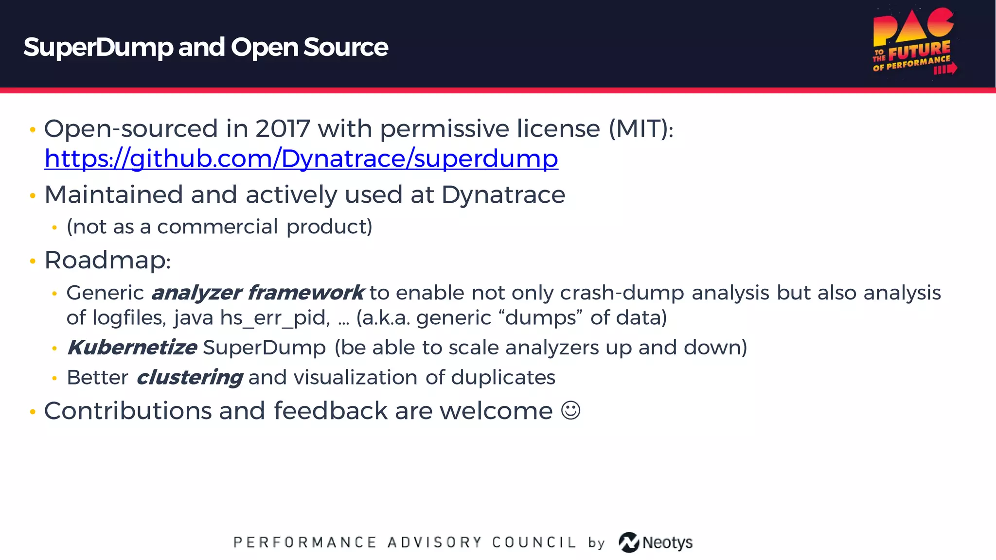 SuperDumpand OpenSource
• Open-sourced in 2017 with permissive license (MIT):
https://github.com/Dynatrace/superdump
• Maintained and actively used at Dynatrace
• (not as a commercial product)
• Roadmap:
• Generic analyzer framework to enable not only crash-dump analysis but also analysis
of logfiles, java hs_err_pid, … (a.k.a. generic “dumps” of data)
• Kubernetize SuperDump (be able to scale analyzers up and down)
• Better clustering and visualization of duplicates
• Contributions and feedback are welcome ☺
 