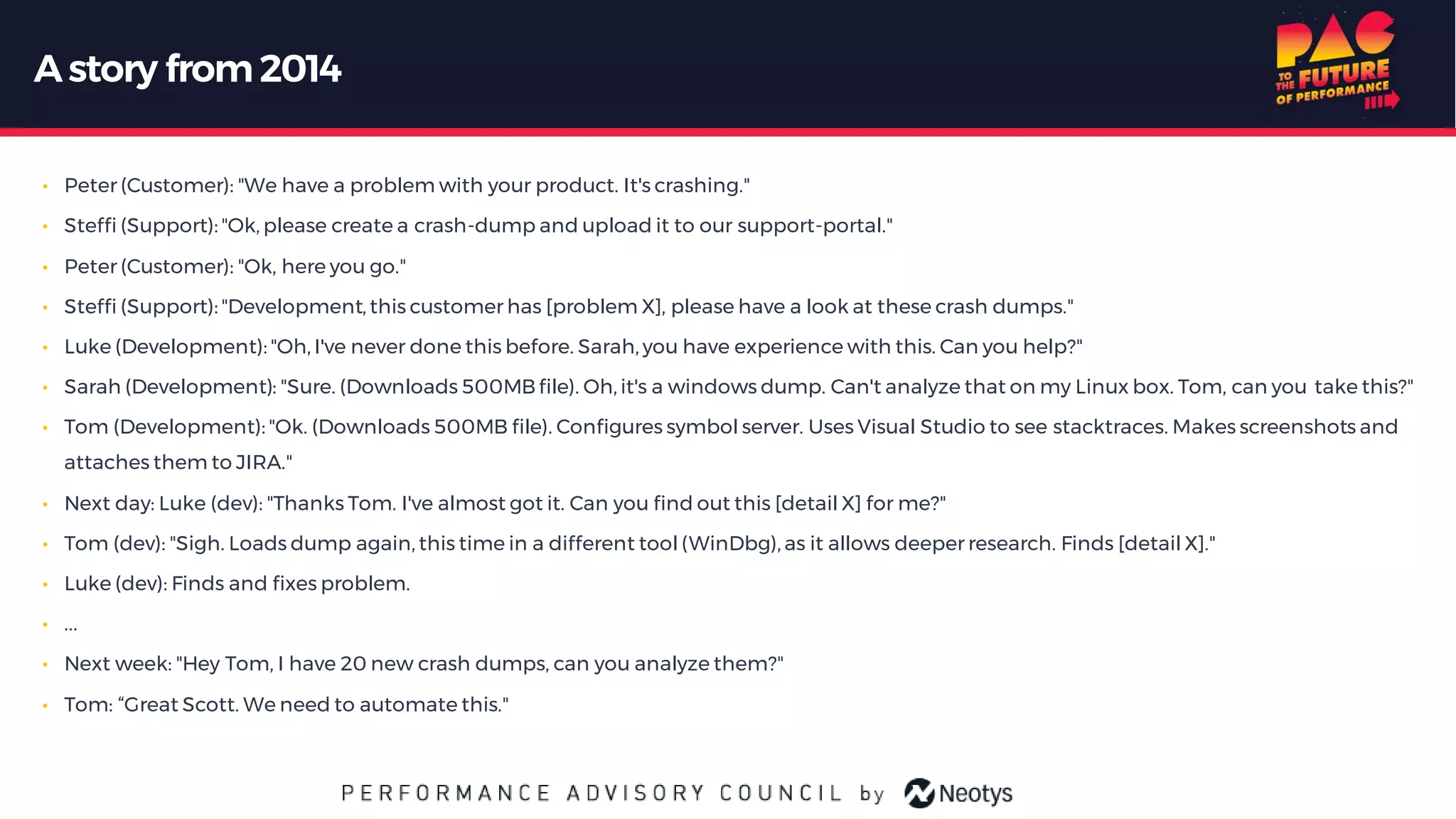Astory from 2014
• Peter (Customer): "We have a problem with your product. It's crashing."
• Steffi (Support): "Ok, please create a crash-dump and upload it to our support-portal."
• Peter (Customer): "Ok, here you go."
• Steffi (Support): "Development, this customer has [problem X], please have a look at these crash dumps."
• Luke (Development): "Oh, I've never done this before. Sarah, you have experience with this. Can you help?"
• Sarah (Development): "Sure. (Downloads 500MBfile). Oh, it's a windows dump. Can't analyze that on my Linux box. Tom, can you take this?"
• Tom (Development): "Ok. (Downloads 500MB file). Configures symbol server. Uses Visual Studio to see stacktraces. Makes screenshots and
attaches them to JIRA."
• Next day: Luke (dev): "Thanks Tom. I've almost got it. Can you find out this [detail X] for me?"
• Tom (dev): "Sigh. Loads dump again, this time in a different tool (WinDbg), as it allows deeper research. Finds [detail X]."
• Luke (dev): Finds and fixes problem.
• ...
• Next week: "Hey Tom, I have 20 new crash dumps, can you analyze them?"
• Tom: “Great Scott. We need to automate this."
 