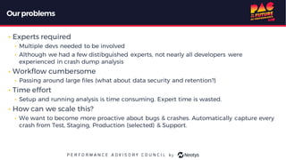 Ourproblems
• Experts required
• Multiple devs needed to be involved
• Although we had a few distibguished experts, not nearly all developers were
experienced in crash dump analysis
• Workflow cumbersome
• Passing around large files (what about data security and retention?)
• Time effort
• Setup and running analysis is time consuming. Expert time is wasted.
• How can we scale this?
• We want to become more proactive about bugs & crashes. Automatically capture every
crash from Test, Staging, Production (selected) & Support.
 