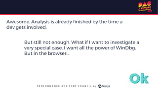 Awesome. Analysis is already finished by the time a
dev gets involved.
But still not enough. What if I want to investigate a
very special case. I want all the power of WinDbg.
But in the browser...
 