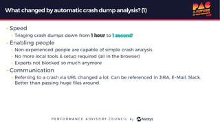 What changed byautomaticcrash dumpanalysis? (1)
• Speed
• Triaging crash dumps down from to !
• Enabling people
• Non-experienced people are capable of simple crash analysis
• No more local tools & setup required (all in the browser)
• Experts not blocked so much anymore
• Communication
• Referring to a crash via URL changed a lot. Can be referenced in JIRA, E-Mail, Slack.
Better than passing huge files around.
 
