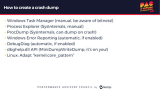 Howto create acrash dump
• Windows Task Manager (manual, be aware of bitness!)
• Process Explorer (SysInternals, manual)
• ProcDump (SysInternals, can dump on crash!)
• Windows Error Reporting (automatic, if enabled)
• DebugDiag (automatic, if enabled)
• dbghelp.dll API (MiniDumpWriteDump, it’s on you!)
• Linux: Adapt “kernel.core_pattern”
 