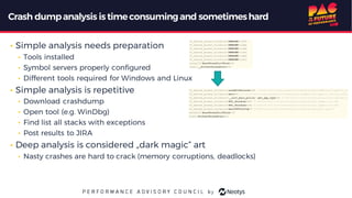 Crash dumpanalysis istimeconsumingand sometimeshard
• Simple analysis needs preparation
• Tools installed
• Symbol servers properly configured
• Different tools required for Windows and Linux
• Simple analysis is repetitive
• Download crashdump
• Open tool (e.g. WinDbg)
• Find list all stacks with exceptions
• Post results to JIRA
• Deep analysis is considered „dark magic“ art
• Nasty crashes are hard to crack (memory corruptions, deadlocks)
 