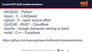 Current IETF QUIC Implementations
•AIOQUIC - Python
•lsquic - C - LiteSpeed
•ngtcp2 - C - open source effort
•QUICHE - RUST - Cloudflare
•Quiche - Google (because naming is hard)
•mvfst - C++ - Facebook
https://github.com/quicwg/base-drafts/wiki/Implementations
17
 