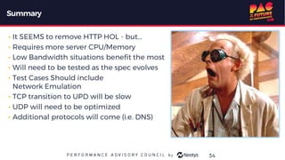 Summary
• It SEEMS to remove HTTP HOL - but...
• Requires more server CPU/Memory
• Low Bandwidth situations benefit the most
• Will need to be tested as the spec evolves
• Test Cases Should include
Network Emulation
• TCP transition to UPD will be slow
• UDP will need to be optimized
• Additional protocols will come (i.e. DNS)
34
 